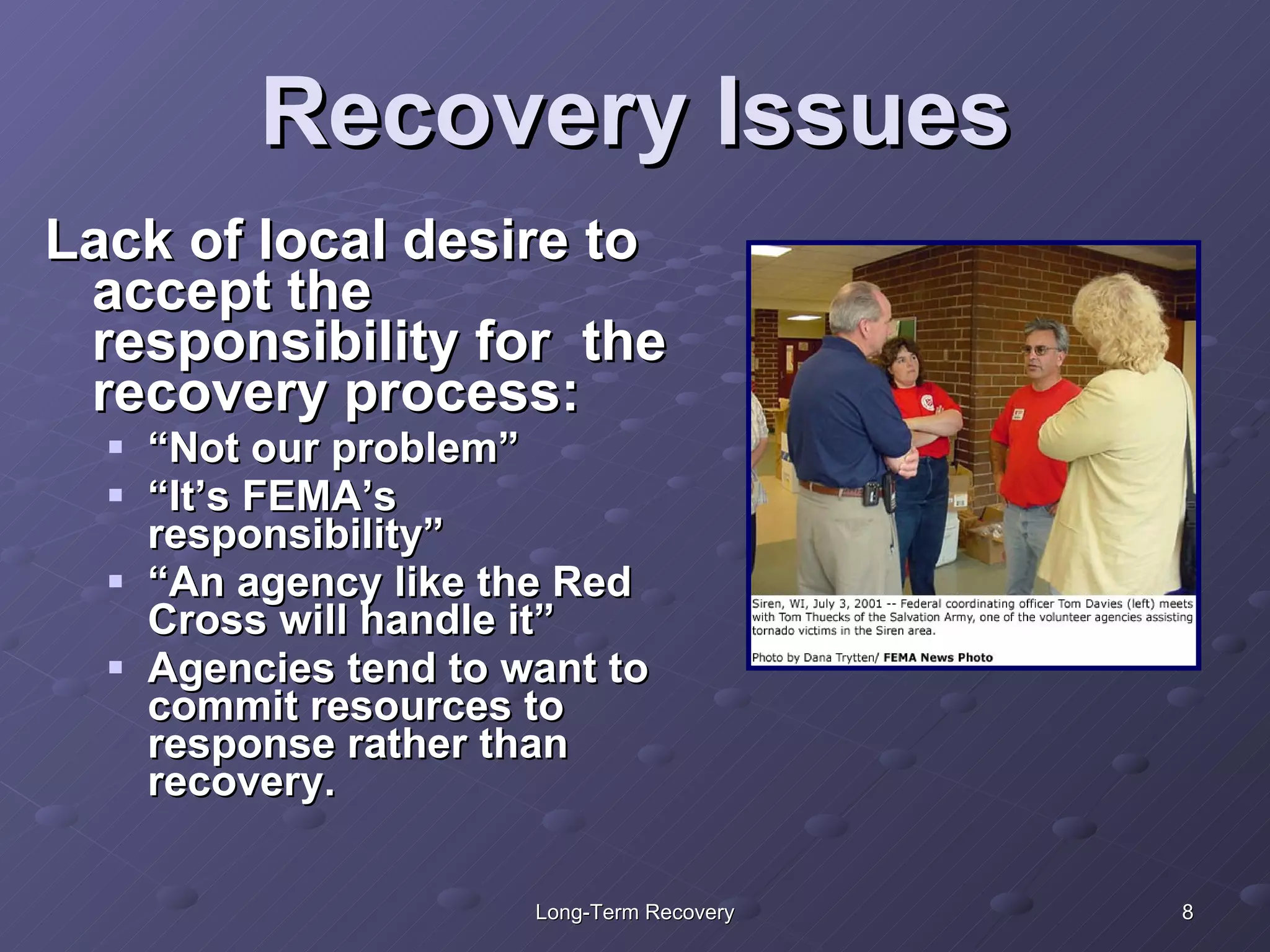 Recovery Issues Lack of local desire to accept the responsibility for  the recovery process: “ Not our problem” “ It’s FEMA’s responsibility” “ An agency like the Red Cross will handle it” Agencies tend to want to commit resources to response rather than recovery. 