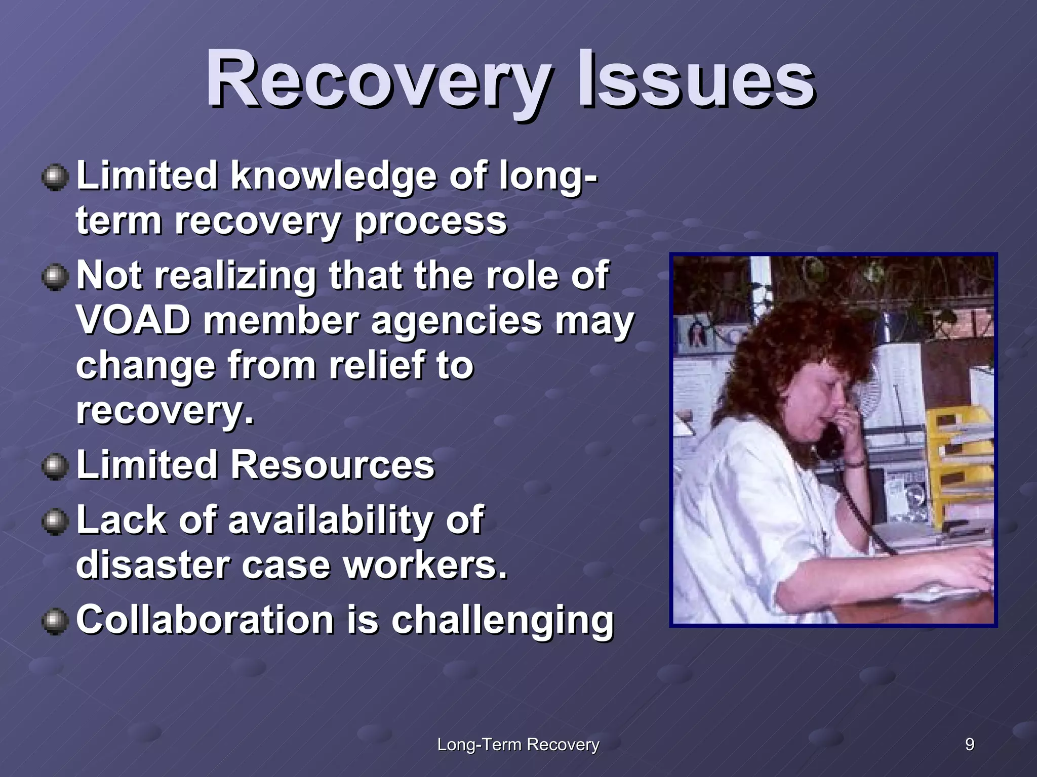 Recovery Issues Limited knowledge of long-term recovery process Not realizing that the role of VOAD member agencies may change from relief to recovery.  Limited Resources Lack of availability of  disaster case workers. Collaboration is challenging 