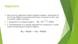Magnesium
 Alkyl and aryl magnesium halides (Grignard reagents, represented by
the formula RMgX) are extremely well known on account of their uses
in synthetic organic chemistry
 1- preparation of a Grignard reagent:
 2- Transmetallation of a suitable organomercury compound is a useful
means of preparing pure Grignard reagents:
 