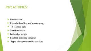 Part A:TOPICS:
 Introduction
 Ligands: bonding and spectroscopy
 18-electron rule
 Metalcarbonyls
 Isolobal principle
 Electron counting schemes
 Types of organometallic reactions
 