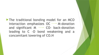  The traditional bonding model for an MCO
interaction emphasizes OC M-donation
and significant M CO- back-donation
leading to C –O bond weakening and a
concomitant lowering of CO.H
 