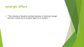 synergic effect
 “The interplay of donation and back-donation of electronic charge
between a metal and an acceptor ligand is an example .”
 