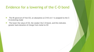 Evidence for a lowering of the C-O bond
 The IR spectrum of free CO, an absorption at 2143 cm-1 is assigned to the C-
O stretching mode
 The lower the value of CO, the weaker the C-O bond, and this indicates
greater back-donation of charge from metal to CO
 