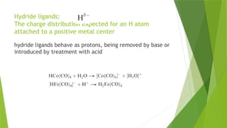 Hydride ligands:
The charge distribution expected for an H atom
attached to a positive metal center
hydride ligands behave as protons, being removed by base or
introduced by treatment with acid
 