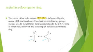 metallacyclopropane ring.
 The extent of back-donation to is influenced by the
nature of R, and is enhanced by electron-withdrawing groups
such as CN. In the extreme, the π-contribution to the C-C C bond
is completely removed, and the complex metallacyclopropane
ring.
 