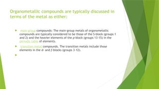 Organometallic compounds are typically discussed in
terms of the metal as either:
 main-group compounds: The main-group metals of organometallic
compounds are typically considered to be those of the S-block (groups 1
and 2) and the heavier elements of the p-block (groups 13–15) in the
periodic table of elements.
 transition metal compounds. The transition metals include those
elements in the d- and f-blocks (groups 3–12).

 