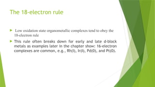 The 18-electron rule
 Low oxidation state organometallic complexes tend to obey the
18-electron rule
 This rule often breaks down for early and late d-block
metals as examples later in the chapter show: 16-electron
complexes are common, e.g., Rh(I), Ir(I), Pd(0), and Pt(0).
 