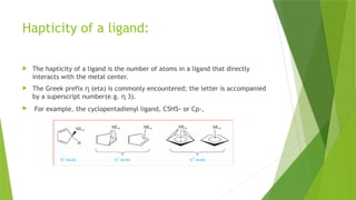 Hapticity of a ligand:
 The hapticity of a ligand is the number of atoms in a ligand that directly
interacts with the metal center.
 The Greek prefix ղ (eta) is commonly encountered; the letter is accompanied
by a superscript number(e.g. ղ 3).
 For example, the cyclopentadienyl ligand, C5H5- or Cp-,
 