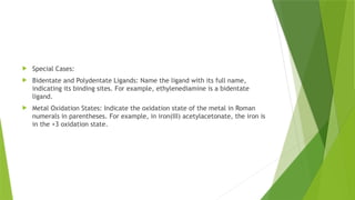  Special Cases:
 Bidentate and Polydentate Ligands: Name the ligand with its full name,
indicating its binding sites. For example, ethylenediamine is a bidentate
ligand.
 Metal Oxidation States: Indicate the oxidation state of the metal in Roman
numerals in parentheses. For example, in iron(III) acetylacetonate, the iron is
in the +3 oxidation state.
 