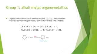Group 1: alkali metal organometallics
 Organic compounds such as terminal alkynes , which contain
relatively acidic hydrogen atoms, form salts with the alkali metals:
 
