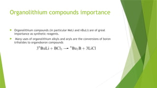 Organolithium compounds importance
 Organolithium compounds (in particular MeLi and nBuLi) are of great
importance as synthetic reagents.
 Many uses of organolithium alkyls and aryls are the conversions of boron
trihalides to organoboron compounds
 