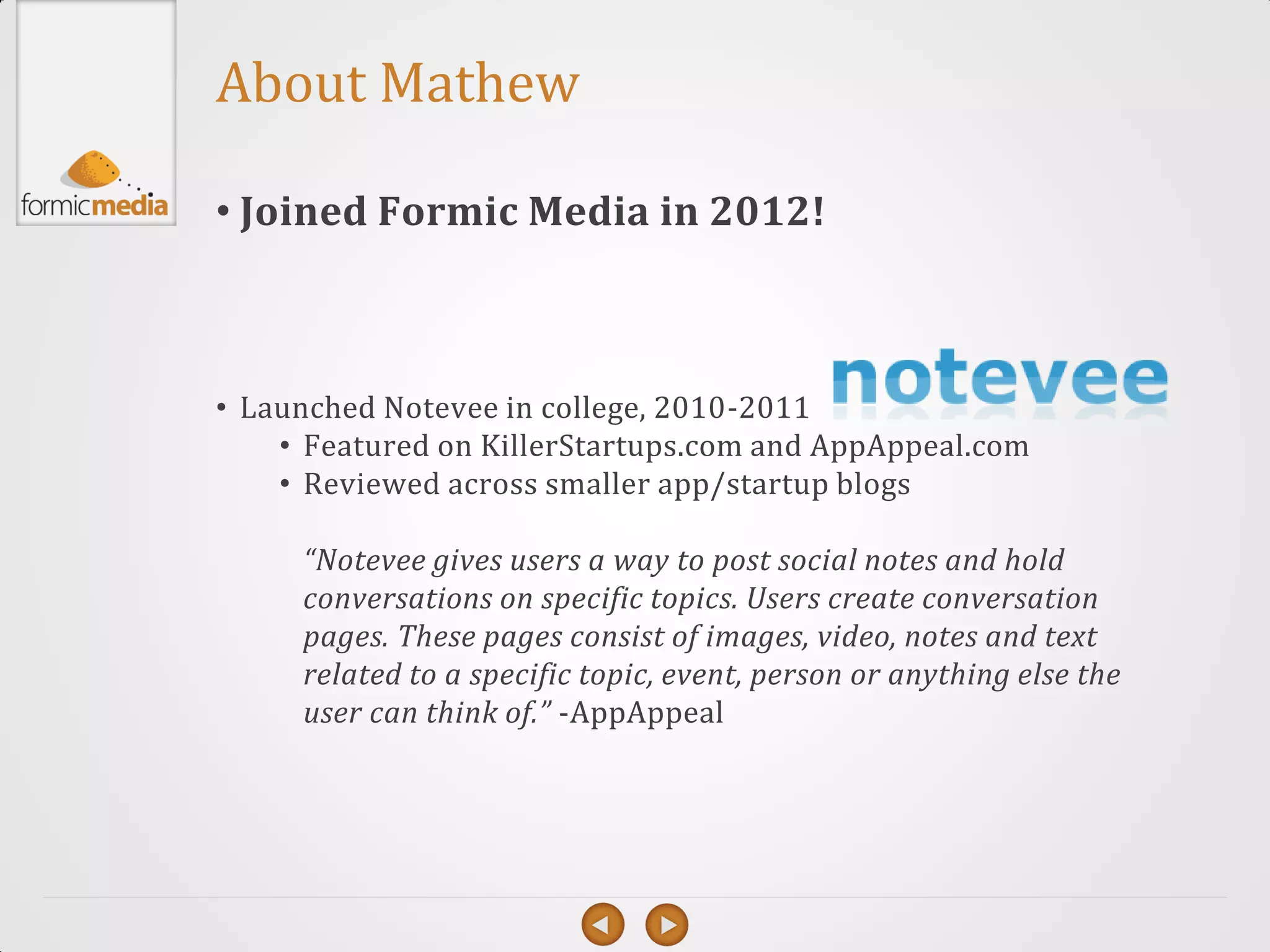 About Mathew

• Joined Formic Media in 2012!



• Launched Notevee in college, 2010-2011
    • Featured on KillerStartups.com and AppAppeal.com
    • Reviewed across smaller app/startup blogs

     “Notevee gives users a way to post social notes and hold
     conversations on specific topics. Users create conversation
     pages. These pages consist of images, video, notes and text
     related to a specific topic, event, person or anything else the
     user can think of.” -AppAppeal
 