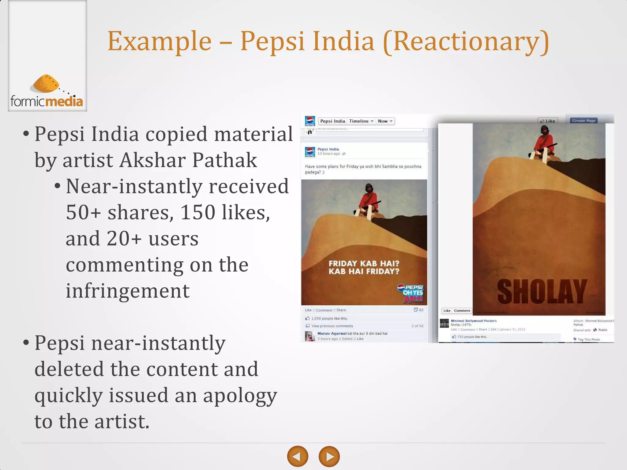 Example – Pepsi India (Reactionary)


• Pepsi India copied material
  by artist Akshar Pathak
    • Near-instantly received
      50+ shares, 150 likes,
      and 20+ users
      commenting on the
      infringement

• Pepsi near-instantly
  deleted the content and
  quickly issued an apology
  to the artist.
 