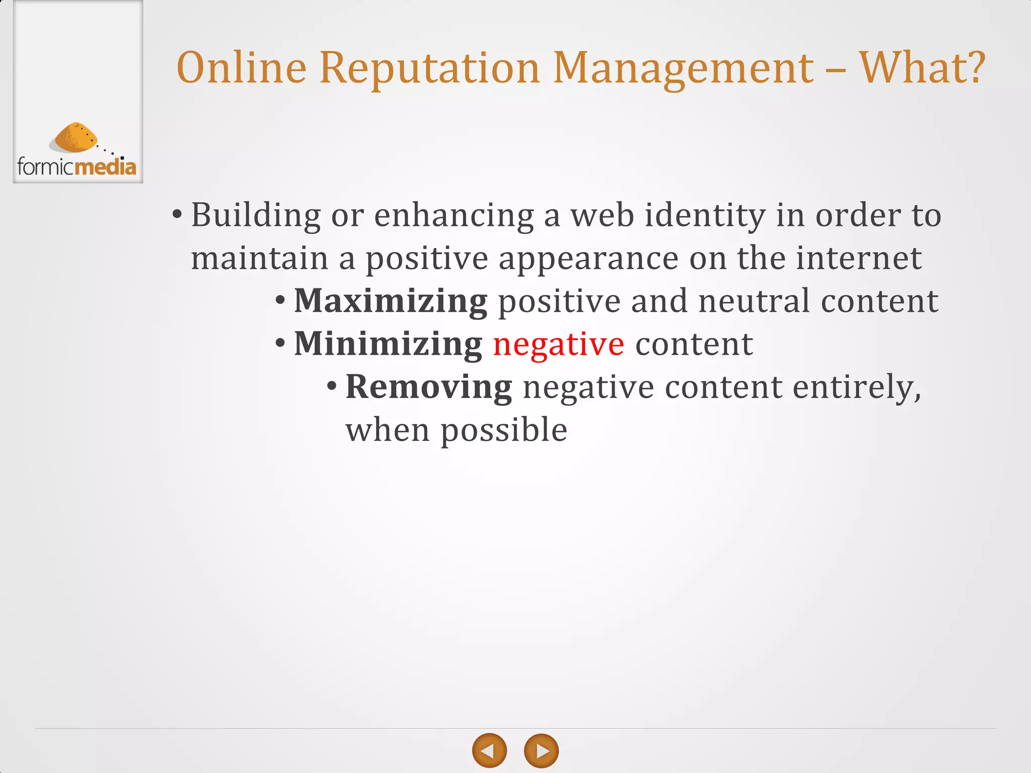 Online Reputation Management – What?


• Building or enhancing a web identity in order to
  maintain a positive appearance on the internet
       • Maximizing positive and neutral content
       • Minimizing negative content
          • Removing negative content entirely,
            when possible
 