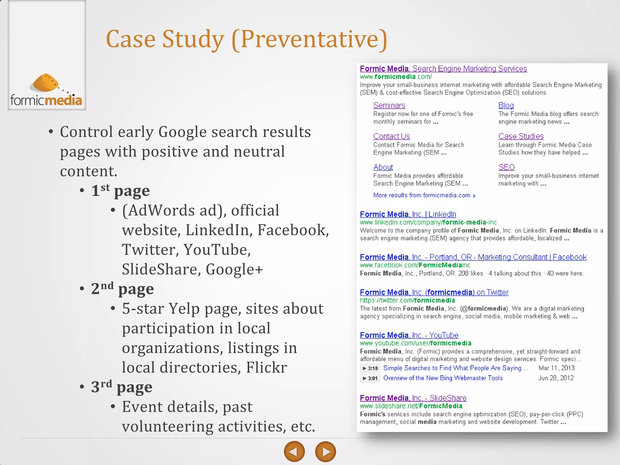 Case Study (Preventative)


• Control early Google search results
  pages with positive and neutral
  content.
    • 1st page
         • (AdWords ad), official
           website, LinkedIn, Facebook,
           Twitter, YouTube,
           SlideShare, Google+
    • 2nd page
         • 5-star Yelp page, sites about
           participation in local
           organizations, listings in
           local directories, Flickr
    • 3rd page
         • Event details, past
           volunteering activities, etc.
 