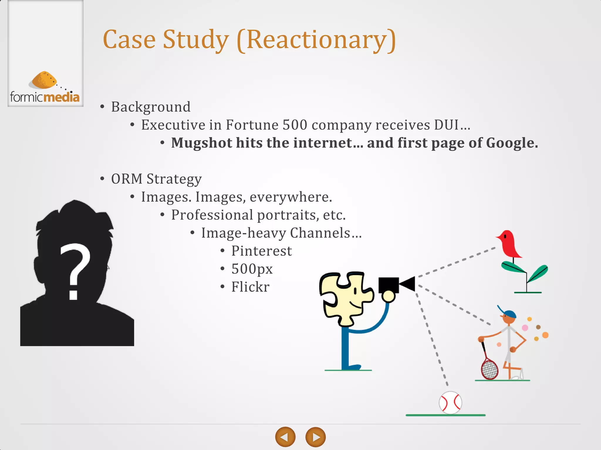 Case Study (Reactionary)

• Background
    • Executive in Fortune 500 company receives DUI…
        • Mugshot hits the internet… and first page of Google.

• ORM Strategy
    • Images. Images, everywhere.
        • Professional portraits, etc.
            • Image-heavy Channels…
                 • Pinterest
                 • 500px
                 • Flickr
 