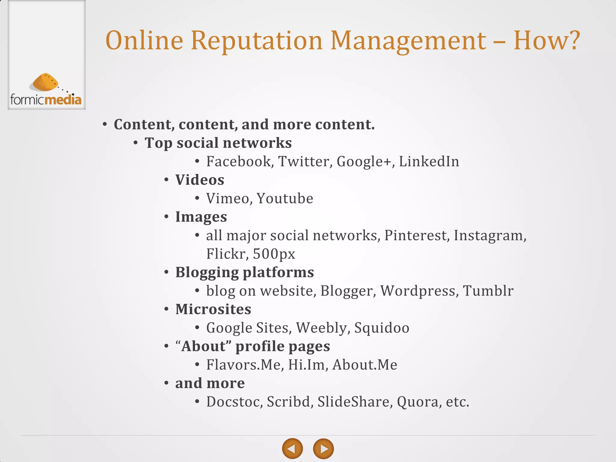 Online Reputation Management – How?

• Content, content, and more content.
    • Top social networks
             • Facebook, Twitter, Google+, LinkedIn
        • Videos
             • Vimeo, Youtube
        • Images
             • all major social networks, Pinterest, Instagram,
               Flickr, 500px
        • Blogging platforms
             • blog on website, Blogger, Wordpress, Tumblr
        • Microsites
             • Google Sites, Weebly, Squidoo
        • “About” profile pages
             • Flavors.Me, Hi.Im, About.Me
        • and more
             • Docstoc, Scribd, SlideShare, Quora, etc.
 