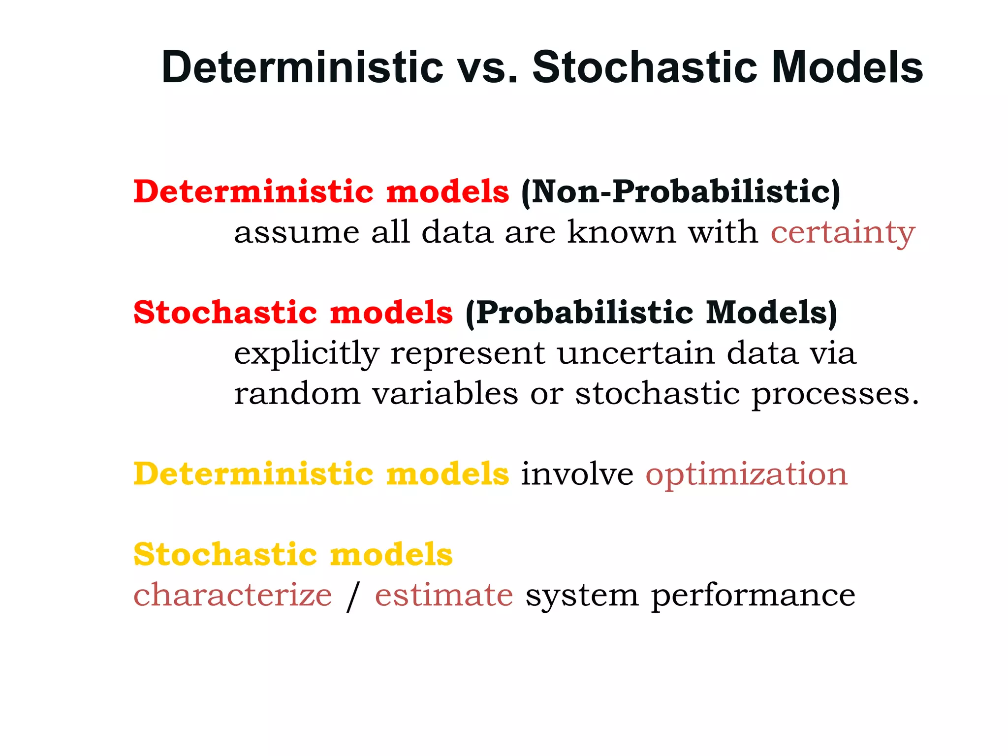 Deterministic vs. Stochastic Models
Deterministic models (Non-Probabilistic)
assume all data are known with certainty
Stochastic models (Probabilistic Models)
explicitly represent uncertain data via
random variables or stochastic processes.
Deterministic models involve optimization
Stochastic models
characterize / estimate system performance.
 