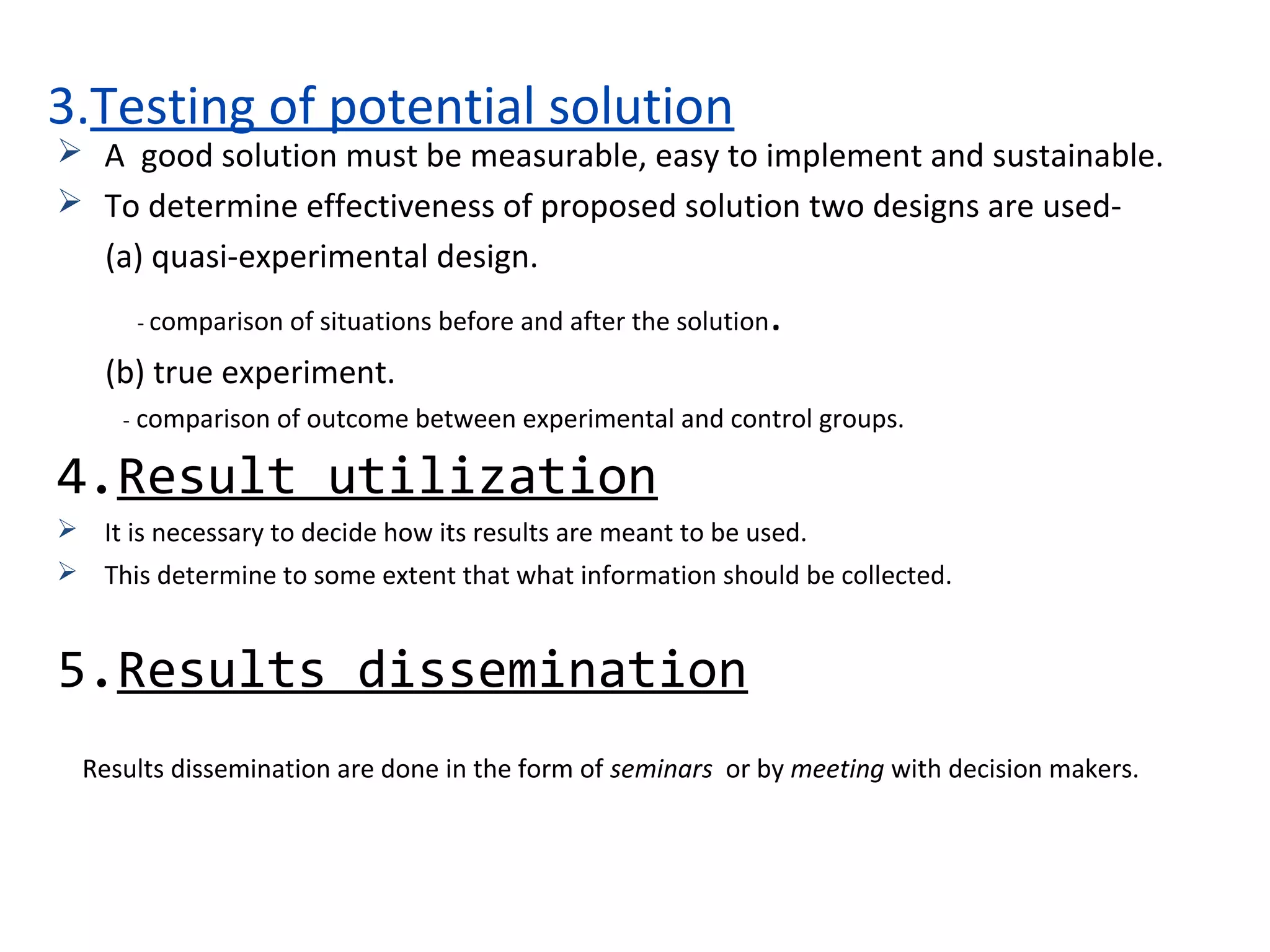 3.Testing of potential solution
 A good solution must be measurable, easy to implement and sustainable.
 To determine effectiveness of proposed solution two designs are used-
(a) quasi-experimental design.
- comparison of situations before and after the solution.
(b) true experiment.
- comparison of outcome between experimental and control groups.
4.Result utilization
 It is necessary to decide how its results are meant to be used.
 This determine to some extent that what information should be collected.
5.Results dissemination
Results dissemination are done in the form of seminars or by meeting with decision makers.
 
