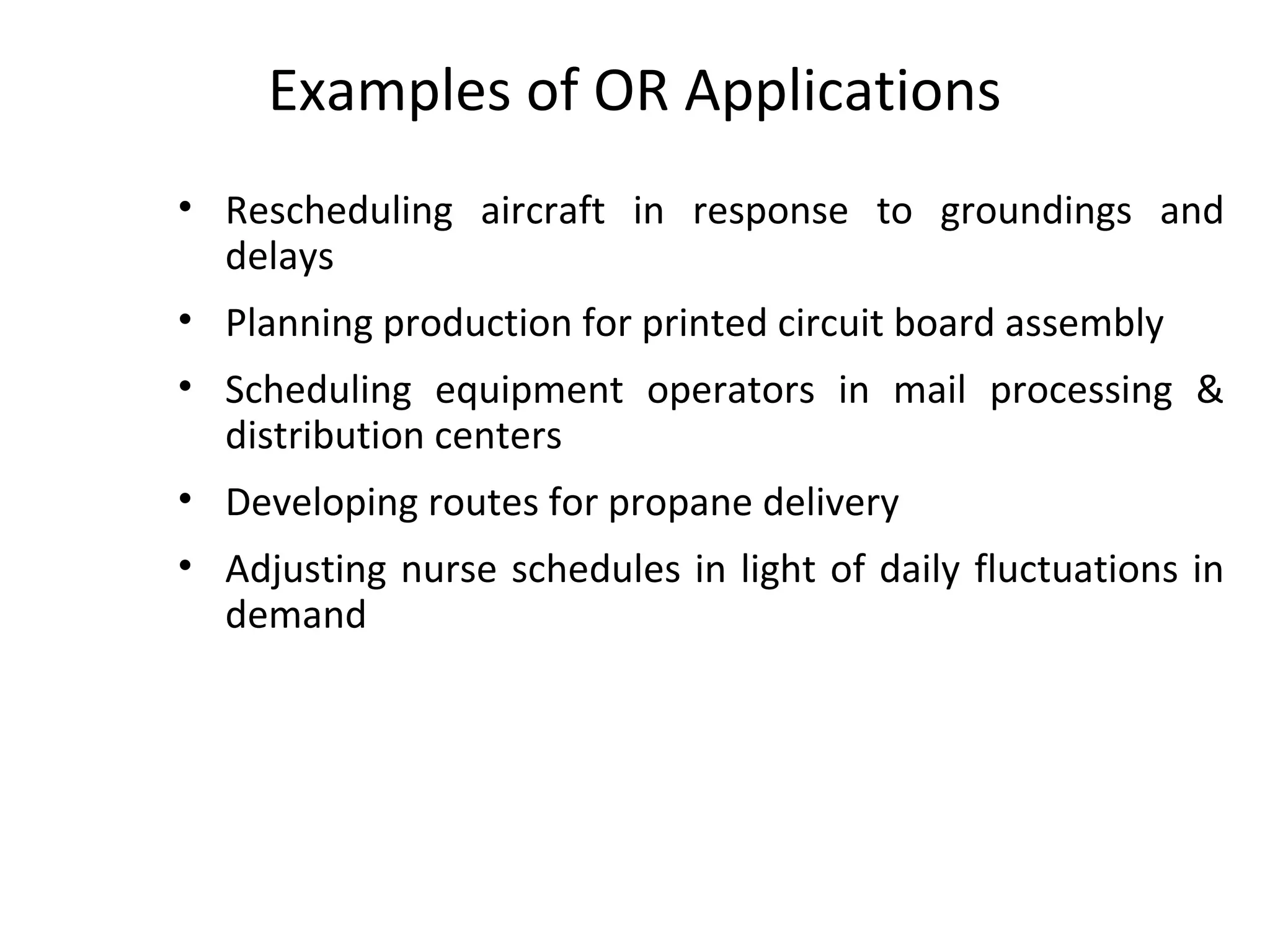 Examples of OR Applications
• Rescheduling aircraft in response to groundings and
delays
• Planning production for printed circuit board assembly
• Scheduling equipment operators in mail processing &
distribution centers
• Developing routes for propane delivery
• Adjusting nurse schedules in light of daily fluctuations in
demand
 