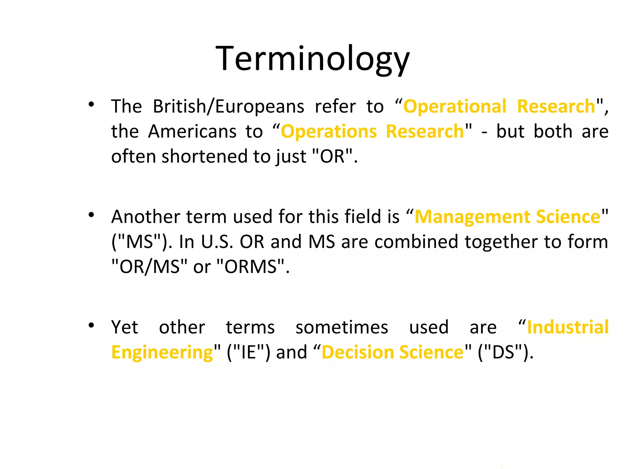 Terminology
• The British/Europeans refer to “Operational Research",
the Americans to “Operations Research" - but both are
often shortened to just "OR".
• Another term used for this field is “Management Science"
("MS"). In U.S. OR and MS are combined together to form
"OR/MS" or "ORMS".
• Yet other terms sometimes used are “Industrial
Engineering" ("IE") and “Decision Science" ("DS").
 