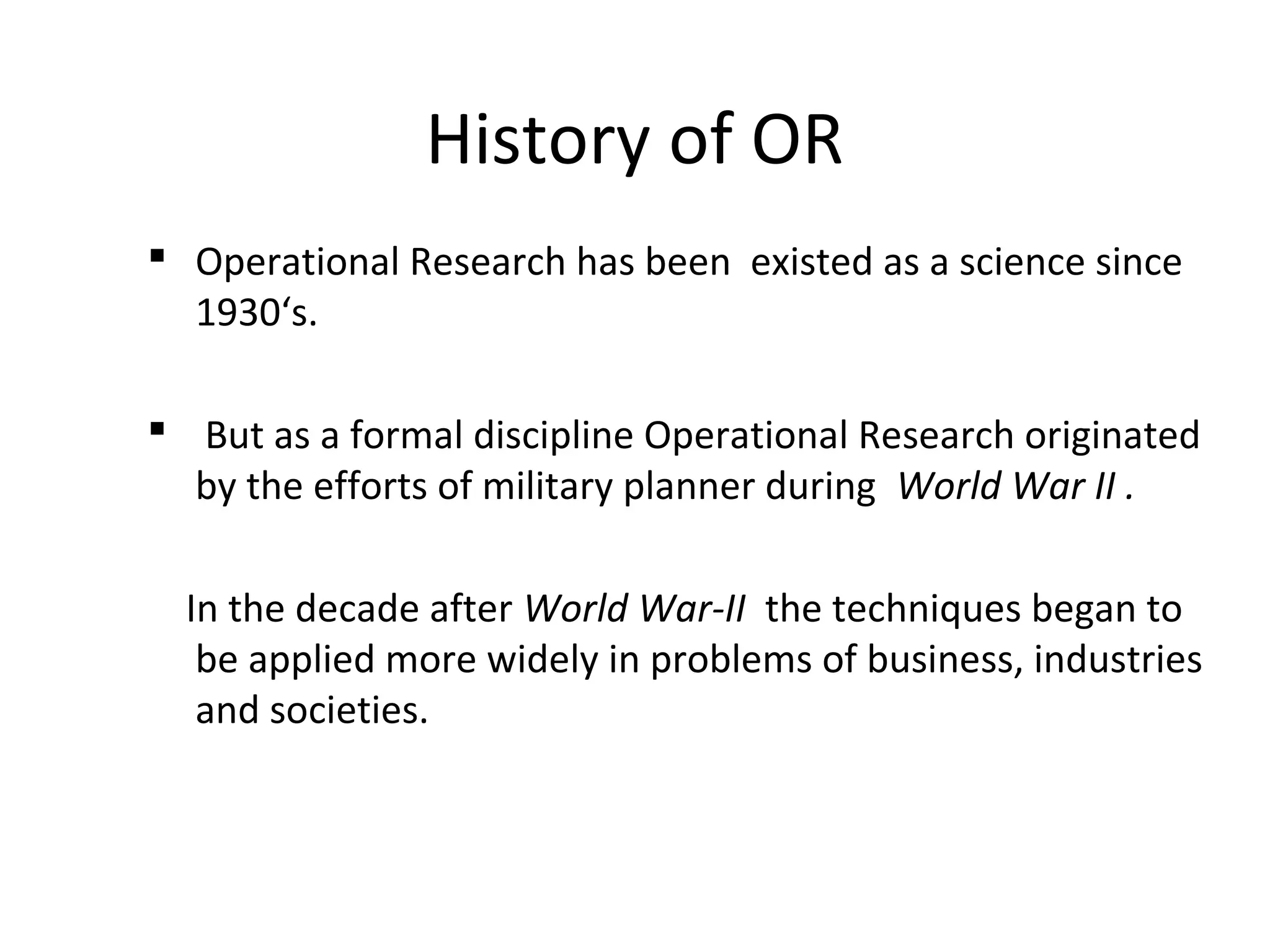 History of OR
 Operational Research has been existed as a science since
1930‘s.
 But as a formal discipline Operational Research originated
by the efforts of military planner during World War II .
In the decade after World War-II the techniques began to
be applied more widely in problems of business, industries
and societies.
 