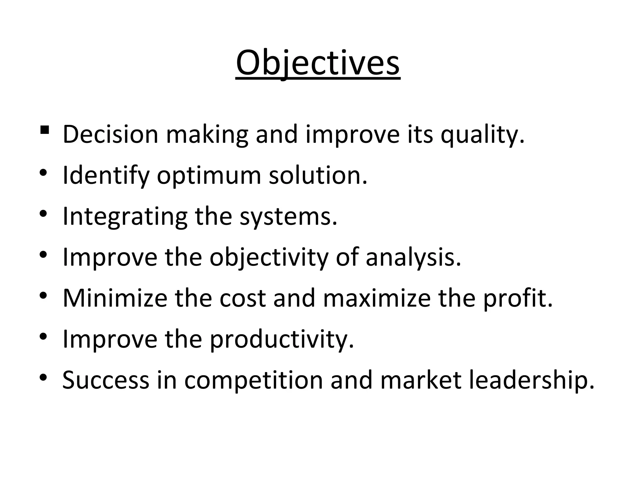 Objectives
 Decision making and improve its quality.
• Identify optimum solution.
• Integrating the systems.
• Improve the objectivity of analysis.
• Minimize the cost and maximize the profit.
• Improve the productivity.
• Success in competition and market leadership.
 