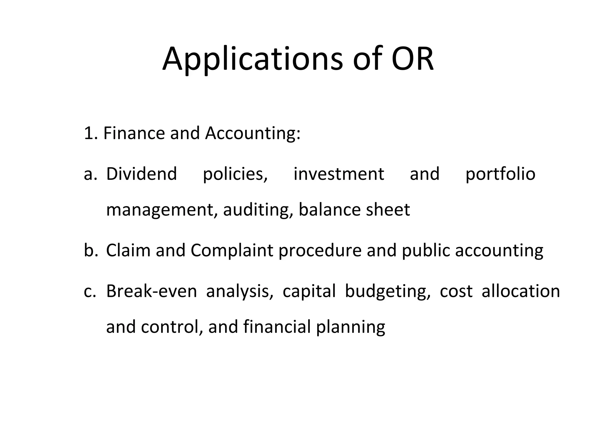 Applications of OR
1. Finance and Accounting:
a. Dividend policies, investment and portfolio
management, auditing, balance sheet
b. Claim and Complaint procedure and public accounting
c. Break-even analysis, capital budgeting, cost allocation
and control, and financial planning
 