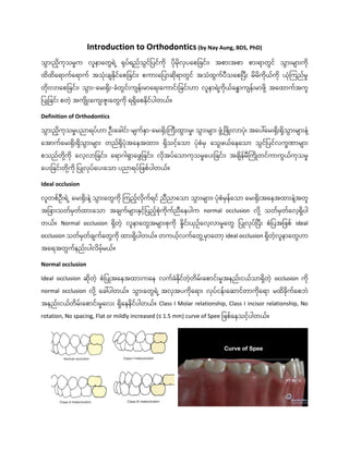 Introduction to Orthodontics (by Nay Aung, BDS, PhD)
သွောွားညှိကုသမှုက လူနာတတွေရ ဲ့ ရုပ်ရည်သွေင်ပပင်ကှို ပှိုမှိုလှပတေပြင်ွား၊ အောွားအော ောွားရာတွေင် သွောွားမ ာွားကှို
ထှိထှိတရာက်တရာက် အသံုွားြ နှိုင်တေပြင်ွား၊ ေကာွားတပပာဆှိုရာတွေင် အသံထွေက်ပီသတေပပီွား မှိမှိကှိုယ်ကှို ယံုကကည်မှု
တှိုွားလာတေပြင်ွား၊ သွောွား-တမွားရှိုွား-ြံတွေင်ွားက န်ွားမာတရွားတကာင်ွားပြင်ွားဟာ လူနာရ ဲ့
ကှိုယ်ြနဓာက န်ွားမာဖှို ဲ့ အတထာက်အကူ
ပပြုပြင်ွား ေတဲ့ အက ှိြုွားတက ွားဇူွားတတွေကှို ရရှှိတေနှိင်ပါတယ်။
Definition of Orthodontics
သွောွားညှိကုသမှုပညာရပ်ဟာ ဦွားတြါင်ွား-မ က်နှာ-တမွားရှိုွားကကီွားထွောွားမှု၊ သွောွားမ ာွား ဖွေံွံ့ ပဖှိြုွားလာပံု၊ အတပေါ်တမွားရှိုွားရှှိသွောွားမ ာွားန ဲ့
တအာက်တမွားရှိုွားရှှိသွောွားမ ာွား တည်ရှှိပံုအတနအထာွား၊ ရှှိသငဲ့်တသာ ပံုေံမှ တသွေဖယ်တနတသာ သွေင်ပပင်လကခဏာမ ာွား
ေသည်တှို ဲ့
ကှို တလဲ့လာပြင်ွား၊ တရာဂါရှာတဖွေပြင်ွား၊ လှိုအပ်တသာကုသမှုတပွားပြင်ွား၊ အြ ှိန်မီကကှိြုတင်ကာကွေယ်ကုသမှု
တပွားပြင်ွားတှို ဲ့
ကှို ပပြုလုပ်တပွားတသာ ပညာရပ်ပဖေ်ပါတယ်။
Ideal occlusion
လူတေ်ဦွားရ ဲ့ တမွားရှိုွားန ဲ့သွောွားတတွေကှို ကကညဲ့်လှိုက်ရင် ညီညာတသာ သွောွားမ ာွား၊ ပံုေံမှန်တသာ တမွားရှိုွားအတနအထာွားန ဲ့
အတူ
အပြာွားသတ်မှတ်ထာွားတသာ အြ က်မ ာွားနှငဲ့်ပပညဲ့်ေံုကှိုက်ညီတနပါက normal occlusion လှို ဲ့ သတ်မှတ်တလဲ့ရှှိပါ
တယ်။ Normal occlusion ရှှိတဲ့ လူနာတတွေအမ ာွားေုကှို နှုှိင်ွားယှဥ်တလဲ့လာမှုတတွေ ပပြုလုပ်ပပီွား ေံပပအပဖေ် ideal
occlusion သတ်မှတ်ြ က်တတွေကှို ထာွားရှှိပါတယ်။ တကယဲ့်လက်တတွေွံ့ မှာတတာဲ့ ideal occlusion ရှှိတဲ့လူနာတတွေဟာ
အတရအတွေက်နည်ွားပါလှိမဲ့်မယ်။
Normal occlusion
Ideal occlusion ဆှိုတဲ့ ေံပပြုအတနအထာွားကတန လက်ြံနှိုင်တဲ့တှိမ်ွားတောင်ွားမှုအနည်ွားငယ်သာရှှိတဲ့ occlusion ကှို
normal occlusion လှို ဲ့ တြေါ်ပါတယ်။ သွောွားတတွေရ ဲ့အလှအပကှိုတရာ၊ လုပ်ငန်ွားတဆာင်တာကှိုတရာ မထှိြှိုက်တေဘ
အနည်ွားငယ်တှိမ်ွားတောင်ွားမှုတလွား ရှှိတနနှိင်ပါတယ်။ Class I Molar relationship, Class I incisor relationship, No
rotation, No spacing, Flat or mildly increased (≤ 1.5 mm) curve of Spee ပဖေ်တနသငဲ့်ပါတယ်။
 