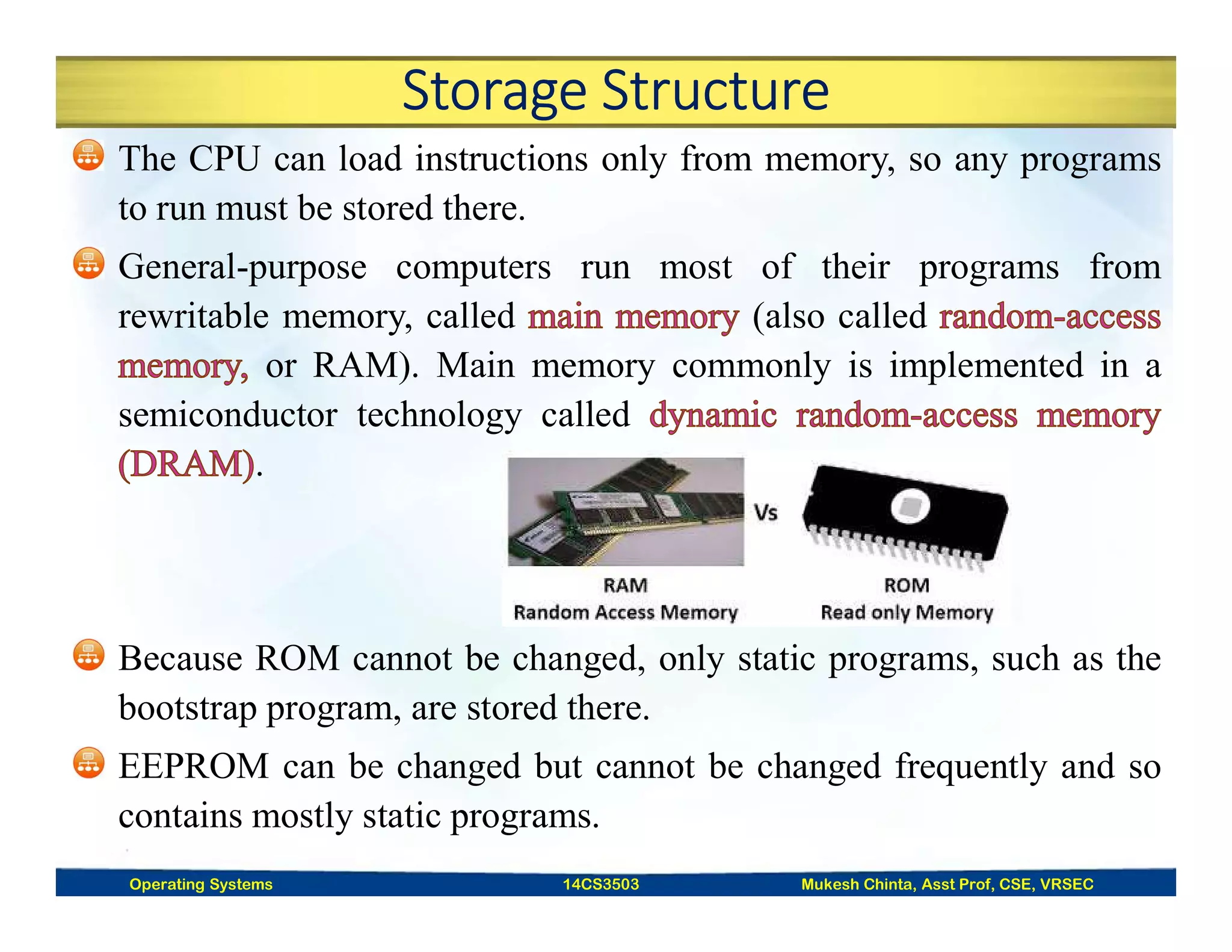 Storage Structure
The CPU can load instructions only from memory, so any programs
to run must be stored there.
General-purpose computers run most of their programs from
rewritable memory, called (also called
or RAM). Main memory commonly is implemented in a
semiconductor technology called
.
Because ROM cannot be changed, only static programs, such as the
bootstrap program, are stored there.
EEPROM can be changed but cannot be changed frequently and so
contains mostly static programs.
Operating Systems 14CS3503 Mukesh Chinta, Asst Prof, CSE, VRSEC
 