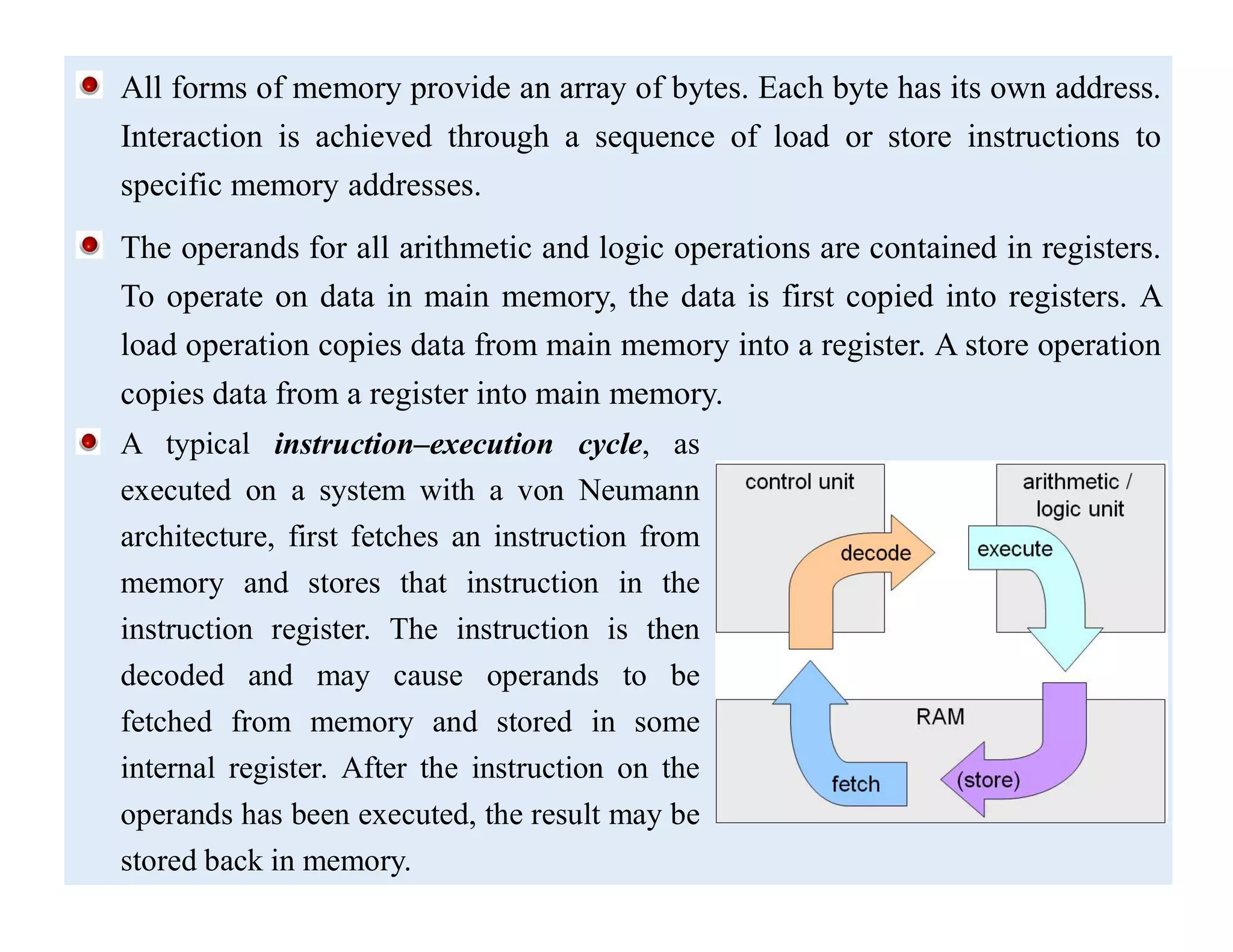 All forms of memory provide an array of bytes. Each byte has its own address.
Interaction is achieved through a sequence of load or store instructions to
specific memory addresses.
The operands for all arithmetic and logic operations are contained in registers.
To operate on data in main memory, the data is first copied into registers. A
load operation copies data from main memory into a register. A store operation
copies data from a register into main memory.
A typical instruction–execution cycle, as
executed on a system with a von Neumann
architecture, first fetches an instruction from
memory and stores that instruction in the
instruction register. The instruction is then
decoded and may cause operands to be
fetched from memory and stored in some
internal register. After the instruction on the
operands has been executed, the result may be
stored back in memory.
 