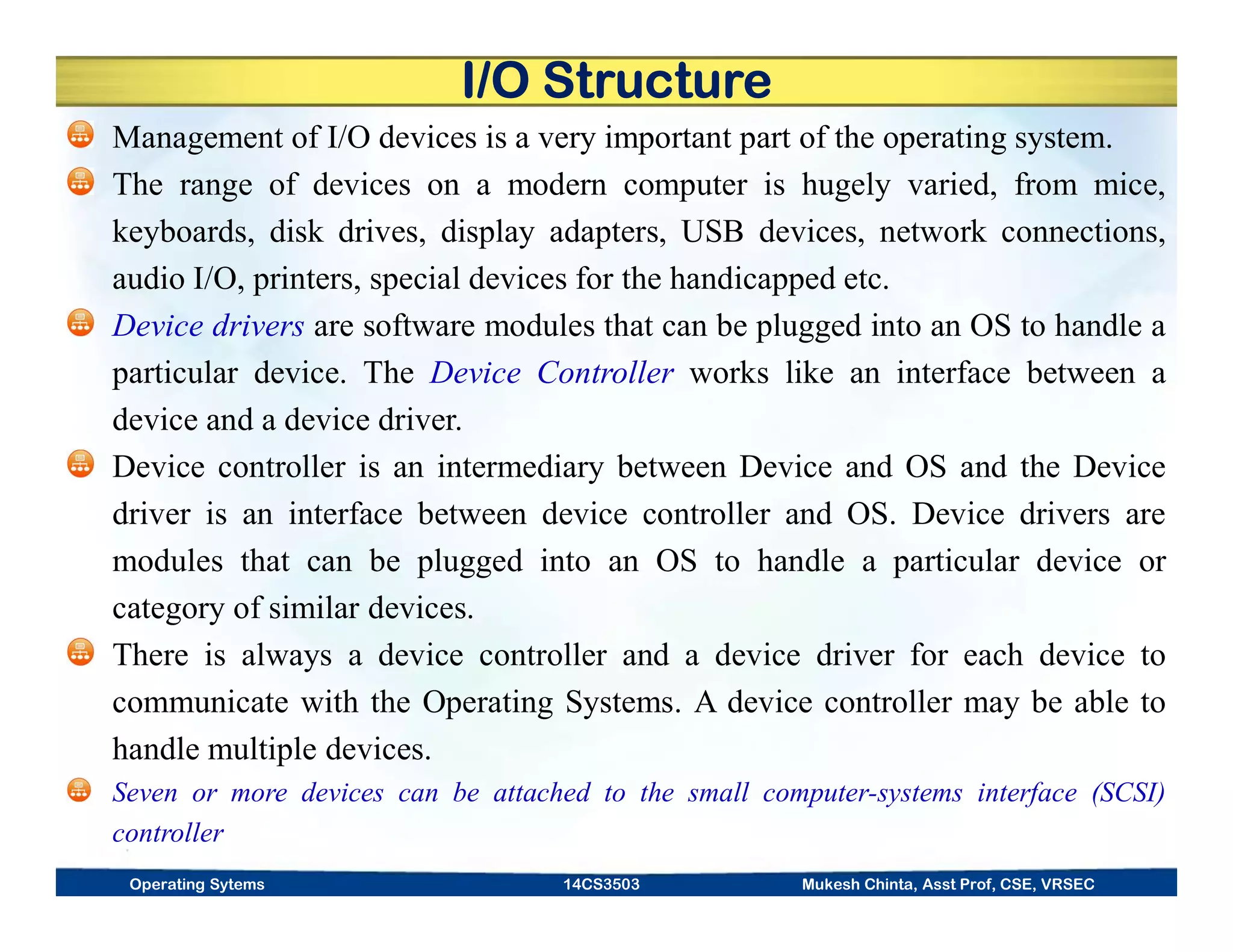 I/O Structure
Management of I/O devices is a very important part of the operating system.
The range of devices on a modern computer is hugely varied, from mice,
keyboards, disk drives, display adapters, USB devices, network connections,
audio I/O, printers, special devices for the handicapped etc.
Device drivers are software modules that can be plugged into an OS to handle a
particular device. The Device Controller works like an interface between a
device and a device driver.
Device controller is an intermediary between Device and OS and the Device
driver is an interface between device controller and OS. Device drivers are
modules that can be plugged into an OS to handle a particular device or
category of similar devices.
There is always a device controller and a device driver for each device to
communicate with the Operating Systems. A device controller may be able to
handle multiple devices.
Seven or more devices can be attached to the small computer-systems interface (SCSI)
controller
Operating Sytems 14CS3503 Mukesh Chinta, Asst Prof, CSE, VRSEC
 