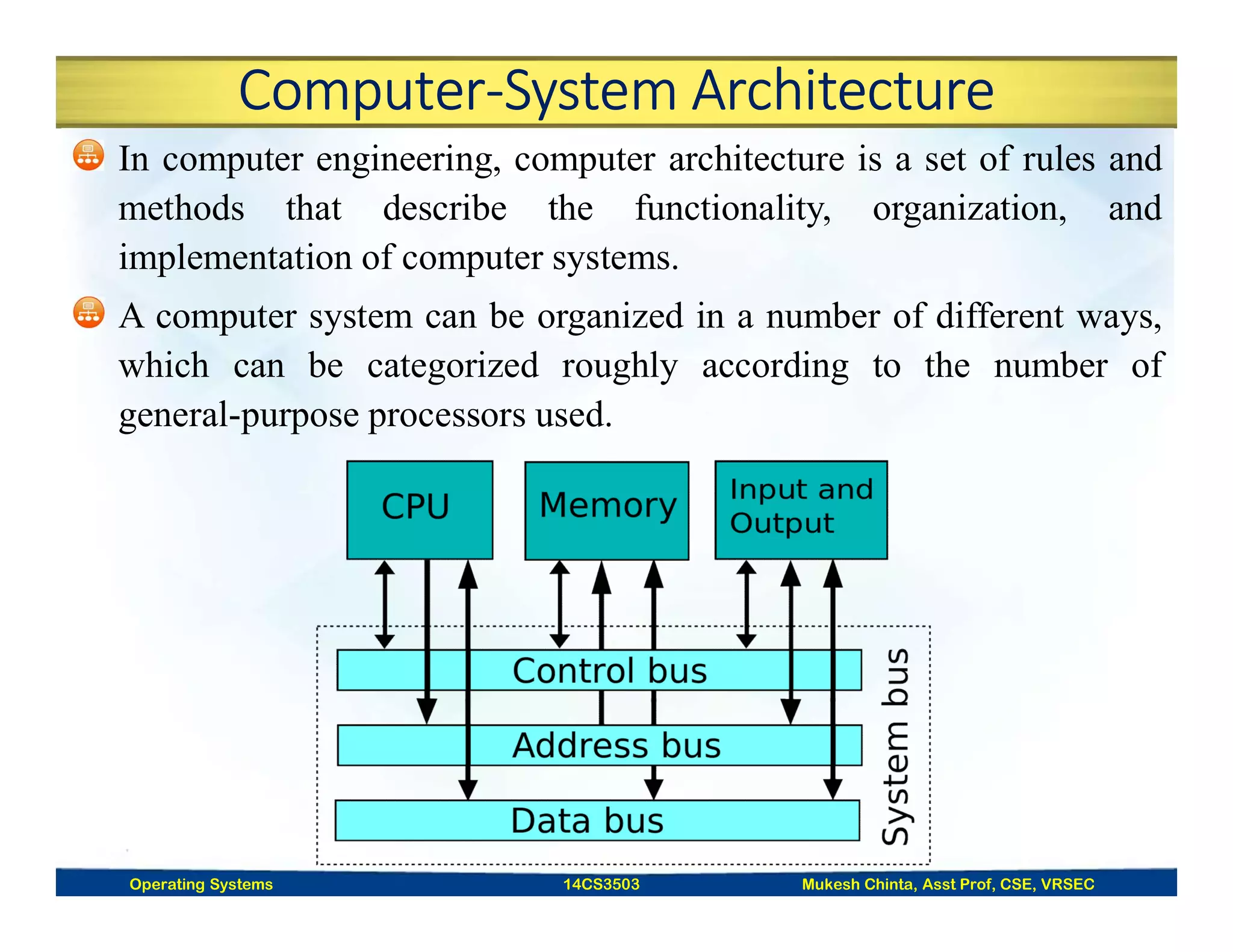 Computer-System Architecture
In computer engineering, computer architecture is a set of rules and
methods that describe the functionality, organization, and
implementation of computer systems.
A computer system can be organized in a number of different ways,
which can be categorized roughly according to the number of
general-purpose processors used.
Operating Systems 14CS3503 Mukesh Chinta, Asst Prof, CSE, VRSEC
 