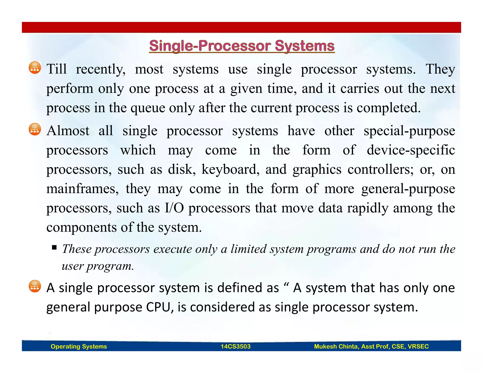 Till recently, most systems use single processor systems. They
perform only one process at a given time, and it carries out the next
process in the queue only after the current process is completed.
Almost all single processor systems have other special-purpose
processors which may come in the form of device-specific
processors, such as disk, keyboard, and graphics controllers; or, on
mainframes, they may come in the form of more general-purpose
processors, such as I/O processors that move data rapidly among the
components of the system.
 These processors execute only a limited system programs and do not run the
user program.
A single processor system is defined as “ A system that has only one
general purpose CPU, is considered as single processor system.
Operating Systems 14CS3503 Mukesh Chinta, Asst Prof, CSE, VRSEC
 