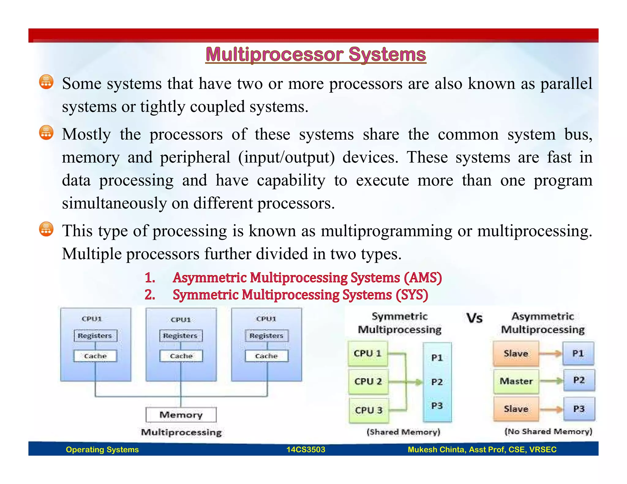 Some systems that have two or more processors are also known as parallel
systems or tightly coupled systems.
Mostly the processors of these systems share the common system bus,
memory and peripheral (input/output) devices. These systems are fast in
data processing and have capability to execute more than one program
simultaneously on different processors.
This type of processing is known as multiprogramming or multiprocessing.
Multiple processors further divided in two types.
Operating Systems 14CS3503 Mukesh Chinta, Asst Prof, CSE, VRSEC
 