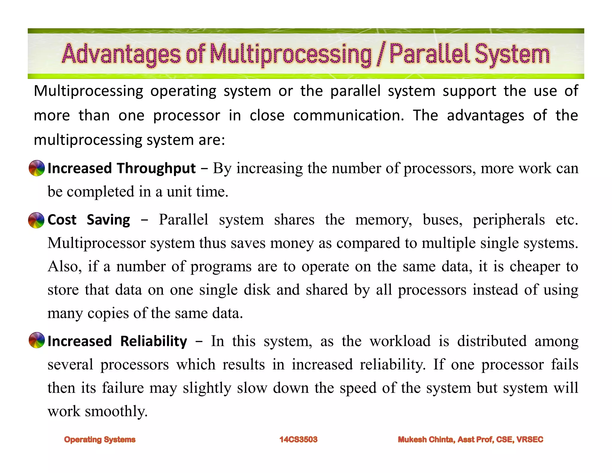 Multiprocessing operating system or the parallel system support the use of
more than one processor in close communication. The advantages of the
multiprocessing system are:
• Increased Throughput − By increasing the number of processors, more work can
be completed in a unit time.
• Cost Saving − Parallel system shares the memory, buses, peripherals etc.
Multiprocessor system thus saves money as compared to multiple single systems.
Also, if a number of programs are to operate on the same data, it is cheaper to
store that data on one single disk and shared by all processors instead of using
many copies of the same data.
• Increased Reliability − In this system, as the workload is distributed among
several processors which results in increased reliability. If one processor fails
then its failure may slightly slow down the speed of the system but system will
work smoothly.
 