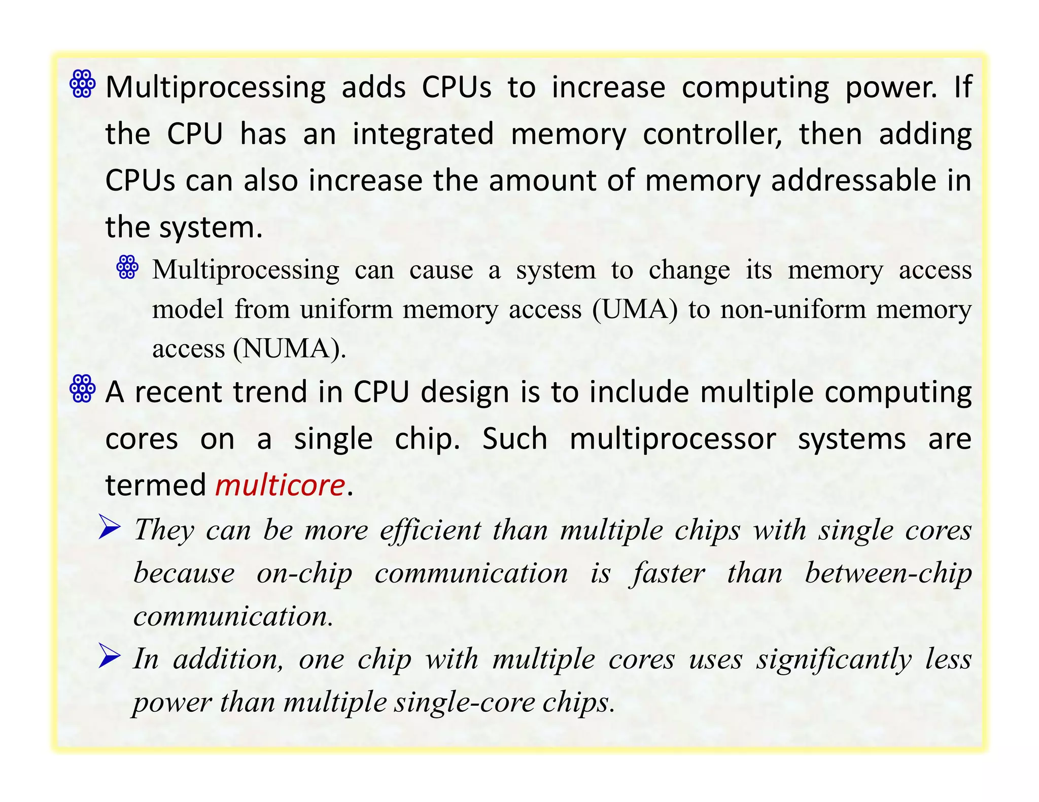 ꙮ Multiprocessing adds CPUs to increase computing power. If
the CPU has an integrated memory controller, then adding
CPUs can also increase the amount of memory addressable in
the system.
ꙮ Multiprocessing can cause a system to change its memory access
model from uniform memory access (UMA) to non-uniform memory
access (NUMA).
ꙮ A recent trend in CPU design is to include multiple computing
cores on a single chip. Such multiprocessor systems are
termed multicore.
 They can be more efficient than multiple chips with single cores
because on-chip communication is faster than between-chip
communication.
 In addition, one chip with multiple cores uses significantly less
power than multiple single-core chips.
 