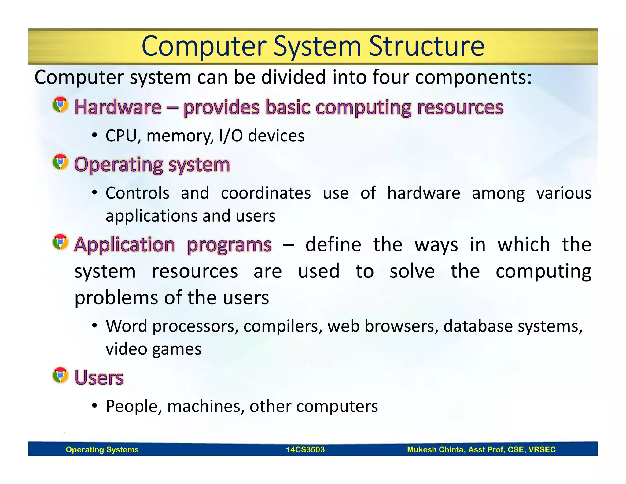 Computer System Structure
Computer system can be divided into four components:
• CPU, memory, I/O devices
• Controls and coordinates use of hardware among various
applications and users
– define the ways in which the
system resources are used to solve the computing
problems of the users
• Word processors, compilers, web browsers, database systems,
video games
• People, machines, other computers
Operating Systems 14CS3503 Mukesh Chinta, Asst Prof, CSE, VRSEC
 