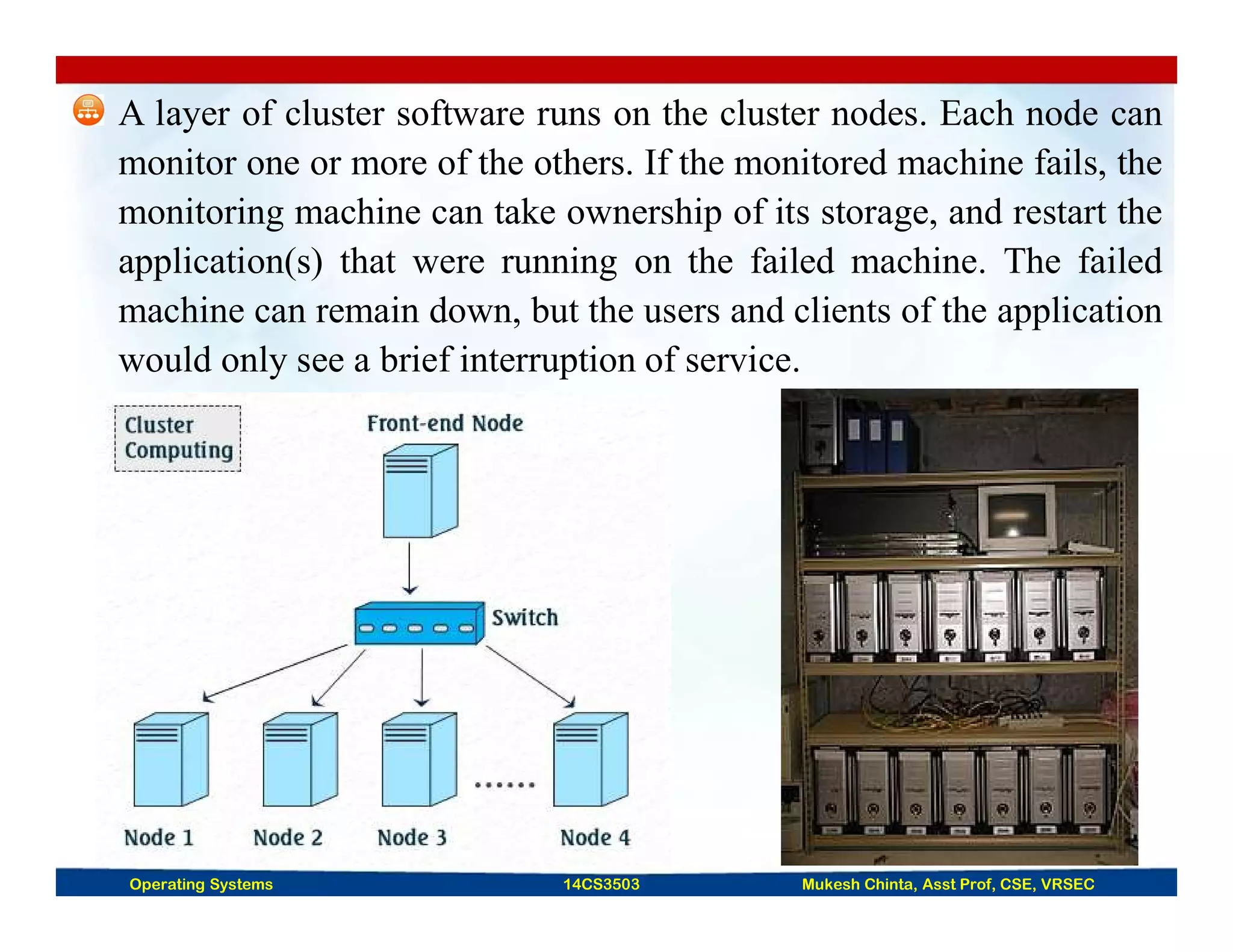 A layer of cluster software runs on the cluster nodes. Each node can
monitor one or more of the others. If the monitored machine fails, the
monitoring machine can take ownership of its storage, and restart the
application(s) that were running on the failed machine. The failed
machine can remain down, but the users and clients of the application
would only see a brief interruption of service.
Operating Systems 14CS3503 Mukesh Chinta, Asst Prof, CSE, VRSEC
 