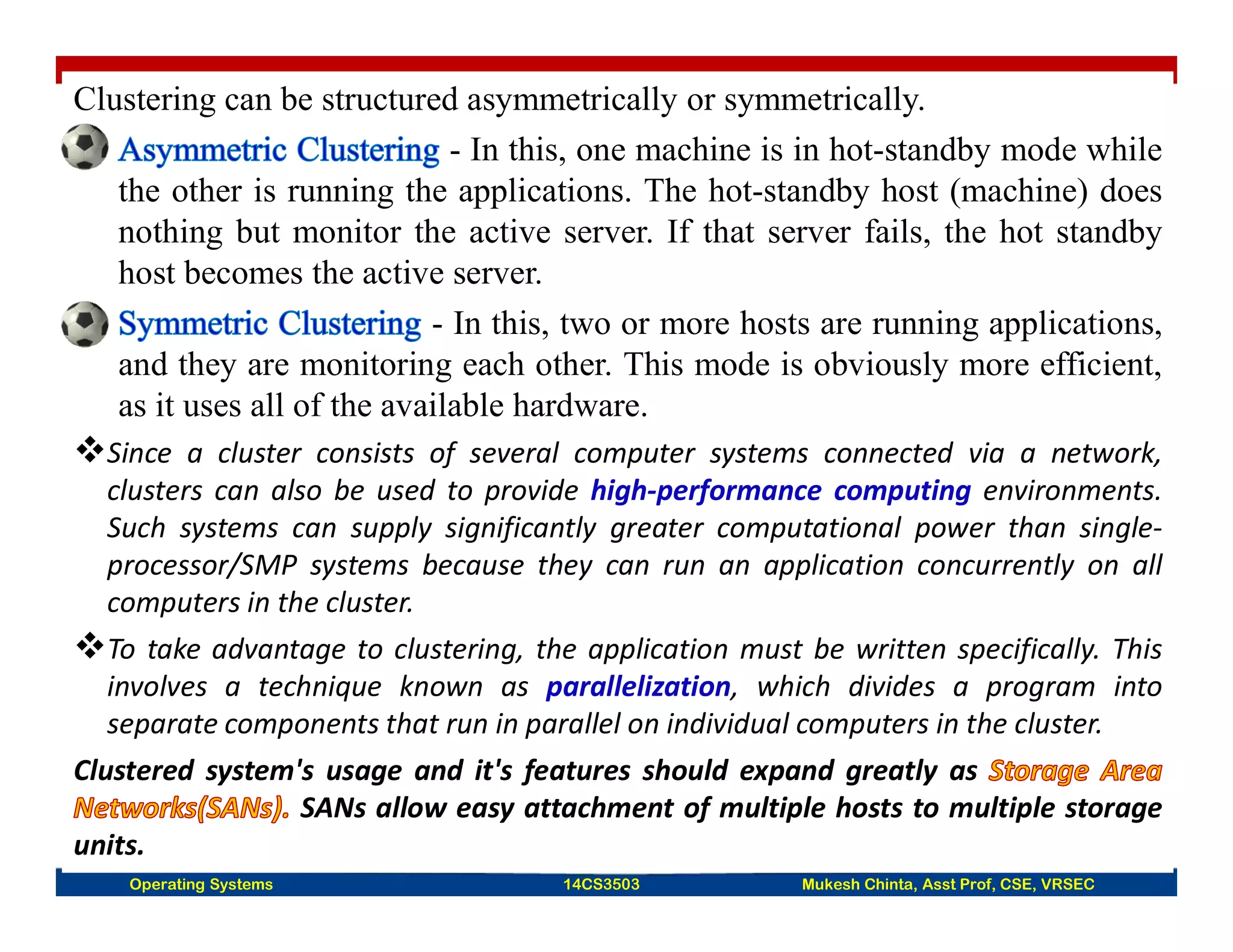 Clustering can be structured asymmetrically or symmetrically.
- In this, one machine is in hot-standby mode while
the other is running the applications. The hot-standby host (machine) does
nothing but monitor the active server. If that server fails, the hot standby
host becomes the active server.
- In this, two or more hosts are running applications,
and they are monitoring each other. This mode is obviously more efficient,
as it uses all of the available hardware.
Since a cluster consists of several computer systems connected via a network,
clusters can also be used to provide high-performance computing environments.
Such systems can supply significantly greater computational power than single-
processor/SMP systems because they can run an application concurrently on all
computers in the cluster.
To take advantage to clustering, the application must be written specifically. This
involves a technique known as parallelization, which divides a program into
separate components that run in parallel on individual computers in the cluster.
Clustered system's usage and it's features should expand greatly as
SANs allow easy attachment of multiple hosts to multiple storage
units.
Operating Systems 14CS3503 Mukesh Chinta, Asst Prof, CSE, VRSEC
 