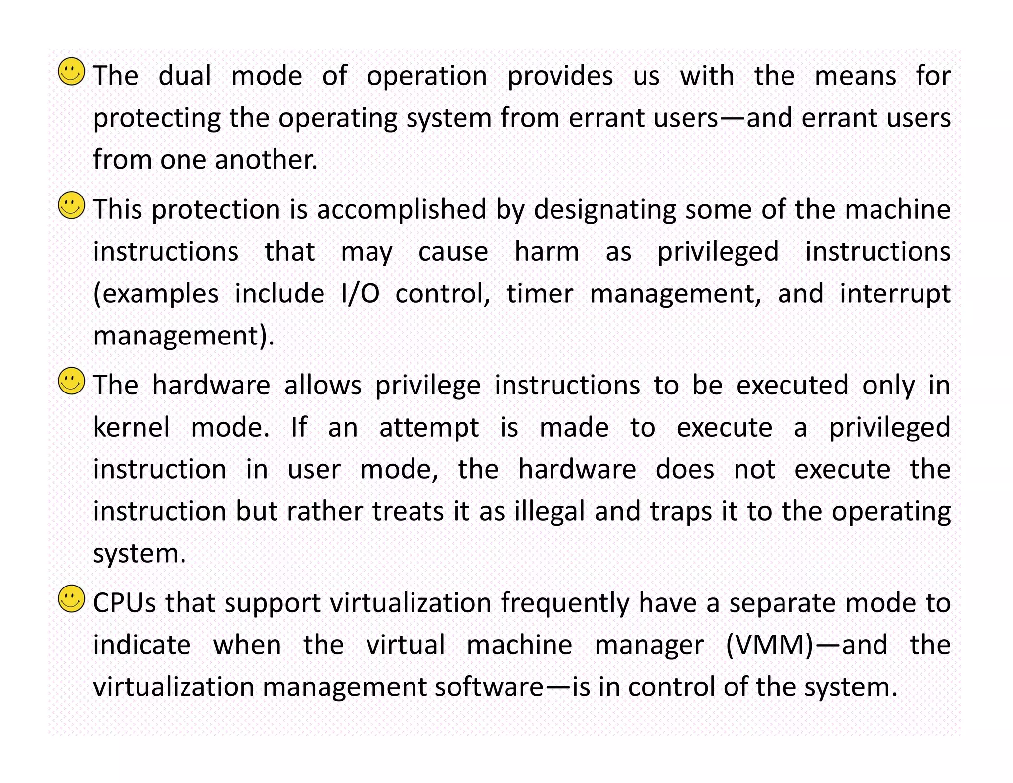 The dual mode of operation provides us with the means for
protecting the operating system from errant users—and errant users
from one another.
This protection is accomplished by designating some of the machine
instructions that may cause harm as privileged instructions
(examples include I/O control, timer management, and interrupt
management).
The hardware allows privilege instructions to be executed only in
kernel mode. If an attempt is made to execute a privileged
instruction in user mode, the hardware does not execute the
instruction but rather treats it as illegal and traps it to the operating
system.
CPUs that support virtualization frequently have a separate mode to
indicate when the virtual machine manager (VMM)—and the
virtualization management software—is in control of the system.
 