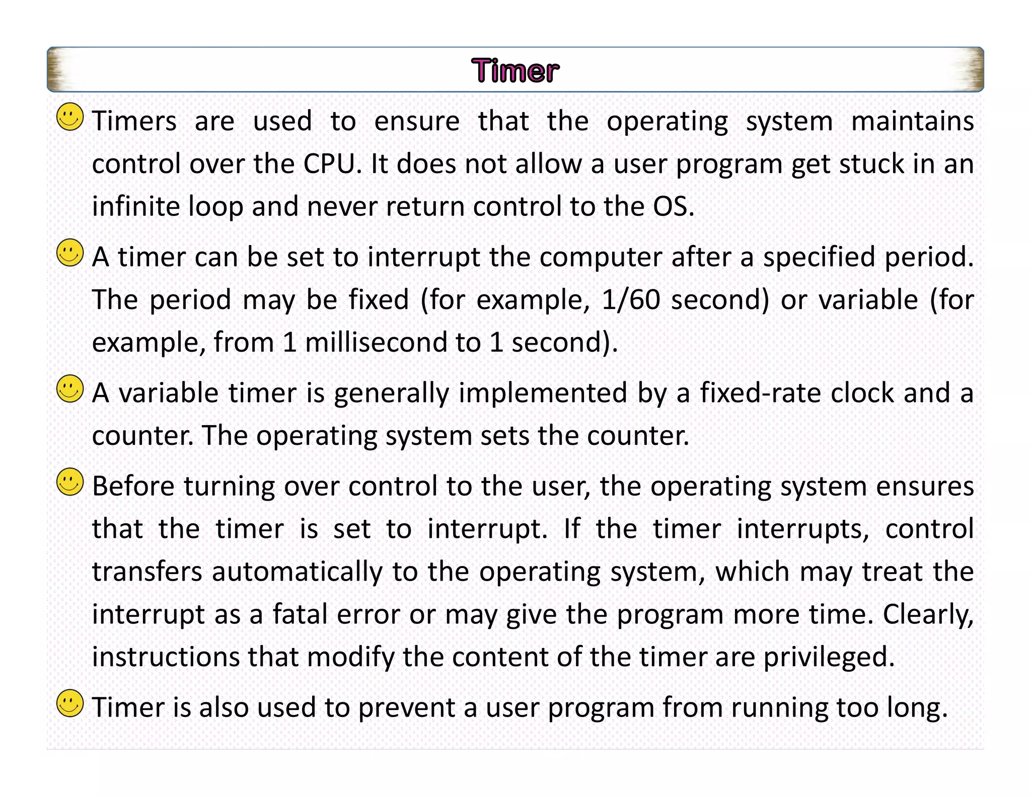 Timers are used to ensure that the operating system maintains
control over the CPU. It does not allow a user program get stuck in an
infinite loop and never return control to the OS.
A timer can be set to interrupt the computer after a specified period.
The period may be fixed (for example, 1/60 second) or variable (for
example, from 1 millisecond to 1 second).
A variable timer is generally implemented by a fixed-rate clock and a
counter. The operating system sets the counter.
Before turning over control to the user, the operating system ensures
that the timer is set to interrupt. If the timer interrupts, control
transfers automatically to the operating system, which may treat the
interrupt as a fatal error or may give the program more time. Clearly,
instructions that modify the content of the timer are privileged.
Timer is also used to prevent a user program from running too long.
 