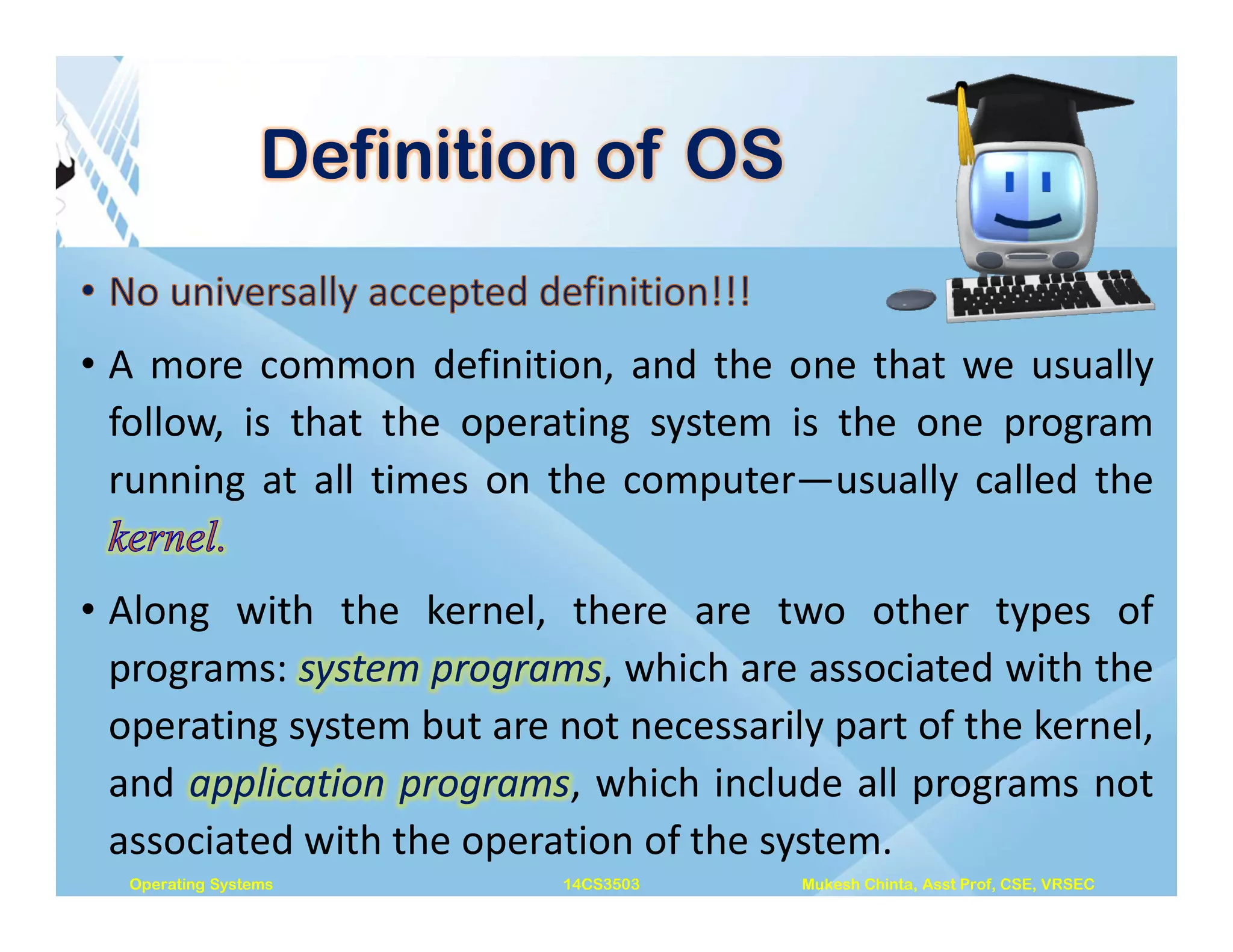 Definition of OS
• A more common definition, and the one that we usually
follow, is that the operating system is the one program
running at all times on the computer—usually called the
• Along with the kernel, there are two other types of
programs: system programs, which are associated with the
operating system but are not necessarily part of the kernel,
and application programs, which include all programs not
associated with the operation of the system.
Operating Systems 14CS3503 Mukesh Chinta, Asst Prof, CSE, VRSEC
 