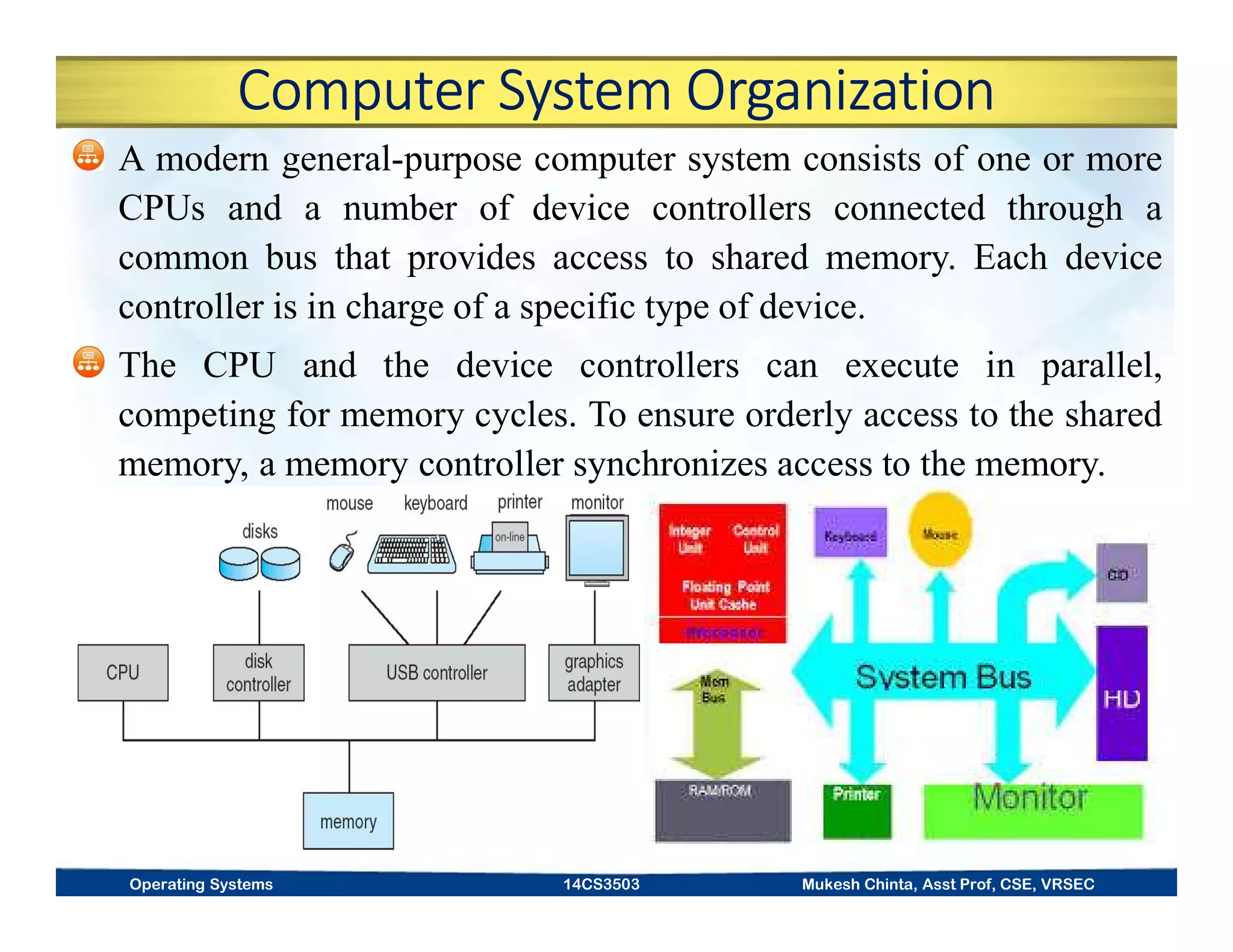 Computer System Organization
A modern general-purpose computer system consists of one or more
CPUs and a number of device controllers connected through a
common bus that provides access to shared memory. Each device
controller is in charge of a specific type of device.
The CPU and the device controllers can execute in parallel,
competing for memory cycles. To ensure orderly access to the shared
memory, a memory controller synchronizes access to the memory.
Operating Systems 14CS3503 Mukesh Chinta, Asst Prof, CSE, VRSEC
 