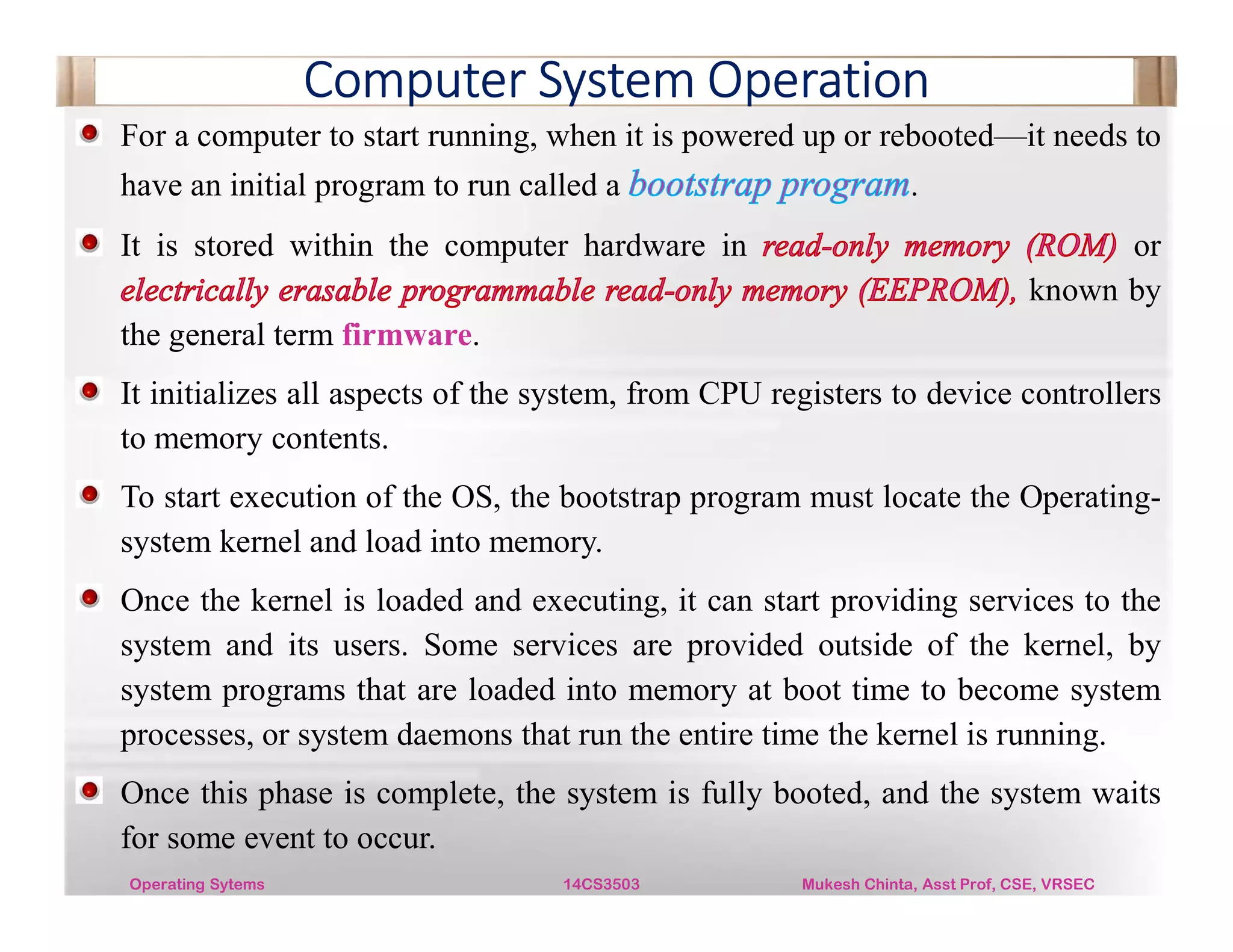 Computer System Operation
For a computer to start running, when it is powered up or rebooted—it needs to
have an initial program to run called a .
It is stored within the computer hardware in or
known by
the general term firmware.
It initializes all aspects of the system, from CPU registers to device controllers
to memory contents.
To start execution of the OS, the bootstrap program must locate the Operating-
system kernel and load into memory.
Once the kernel is loaded and executing, it can start providing services to the
system and its users. Some services are provided outside of the kernel, by
system programs that are loaded into memory at boot time to become system
processes, or system daemons that run the entire time the kernel is running.
Once this phase is complete, the system is fully booted, and the system waits
for some event to occur.
Operating Sytems 14CS3503 Mukesh Chinta, Asst Prof, CSE, VRSEC
 