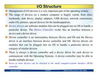 I/O Structure
Management of I/O devices is a very important part of the operating system.
The range of devices on a modern computer is hugely varied, from mice,
keyboards, disk drives, display adapters, USB devices, network connections,
audio I/O, printers, special devices for the handicapped etc.
Device drivers are software modules that can be plugged into an OS to handle a
particular device. The Device Controller works like an interface between a
device and a device driver.
Device controller is an intermediary between Device and OS and the Device
driver is an interface between device controller and OS. Device drivers are
modules that can be plugged into an OS to handle a particular device or
category of similar devices.
There is always a device controller and a device driver for each device to
communicate with the Operating Systems. A device controller may be able to
handle multiple devices.
Seven or more devices can be attached to the small computer-systems interface (SCSI)
controller
Operating Sytems 14CS3503 Mukesh Chinta, Asst Prof, CSE, VRSEC
 