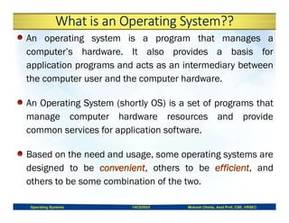 What is an Operating System??
An operating system is a program that manages a
computer’s hardware. It also provides a basis for
application programs and acts as an intermediary between
the computer user and the computer hardware.
An Operating System (shortly OS) is a set of programs that
manage computer hardware resources and provide
common services for application software.
Based on the need and usage, some operating systems are
designed to be , others to be , and
others to be some combination of the two.
Operating Systems 14CS3503 Mukesh Chinta, Asst Prof, CSE, VRSEC
 