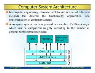 Computer-System Architecture
In computer engineering, computer architecture is a set of rules and
methods that describe the functionality, organization, and
implementation of computer systems.
A computer system can be organized in a number of different ways,
which can be categorized roughly according to the number of
general-purpose processors used.
Operating Systems 14CS3503 Mukesh Chinta, Asst Prof, CSE, VRSEC
 