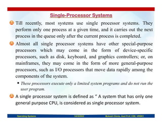 Till recently, most systems use single processor systems. They
perform only one process at a given time, and it carries out the next
process in the queue only after the current process is completed.
Almost all single processor systems have other special-purpose
processors which may come in the form of device-specific
processors, such as disk, keyboard, and graphics controllers; or, on
mainframes, they may come in the form of more general-purpose
processors, such as I/O processors that move data rapidly among the
components of the system.
 These processors execute only a limited system programs and do not run the
user program.
A single processor system is defined as “ A system that has only one
general purpose CPU, is considered as single processor system.
Operating Systems 14CS3503 Mukesh Chinta, Asst Prof, CSE, VRSEC
 