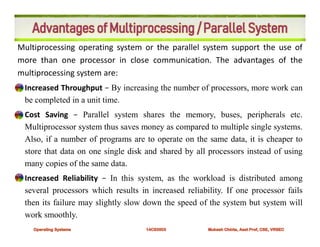 Multiprocessing operating system or the parallel system support the use of
more than one processor in close communication. The advantages of the
multiprocessing system are:
• Increased Throughput − By increasing the number of processors, more work can
be completed in a unit time.
• Cost Saving − Parallel system shares the memory, buses, peripherals etc.
Multiprocessor system thus saves money as compared to multiple single systems.
Also, if a number of programs are to operate on the same data, it is cheaper to
store that data on one single disk and shared by all processors instead of using
many copies of the same data.
• Increased Reliability − In this system, as the workload is distributed among
several processors which results in increased reliability. If one processor fails
then its failure may slightly slow down the speed of the system but system will
work smoothly.
 